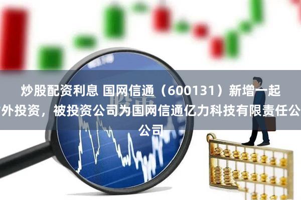 炒股配资利息 国网信通（600131）新增一起对外投资，被投资公司为国网信通亿力科技有限责任公司