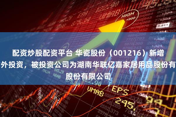 配资炒股配资平台 华瓷股份（001216）新增一起对外投资，被投资公司为湖南华联亿嘉家居用品股份有限公司