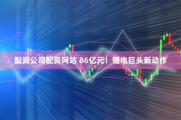 配资公司配资网站 86亿元！锂电巨头新动作