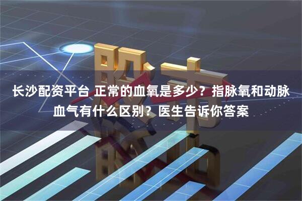 长沙配资平台 正常的血氧是多少？指脉氧和动脉血气有什么区别？医生告诉你答案