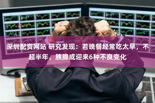 深圳配资网站 研究发现：若晚餐经常吃太早，不超半年，胰腺或迎来6种不良变化
