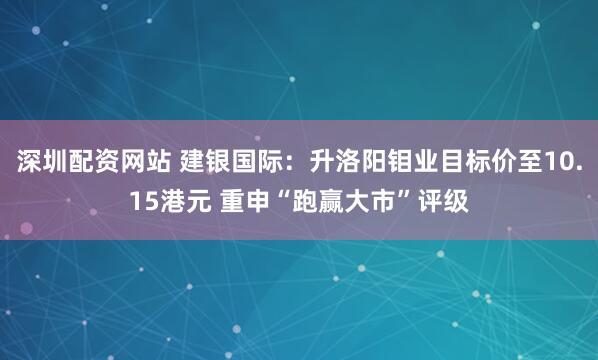 深圳配资网站 建银国际：升洛阳钼业目标价至10.15港元 重申“跑赢大市”评级