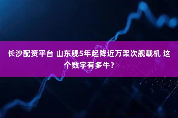 长沙配资平台 山东舰5年起降近万架次舰载机 这个数字有多牛？