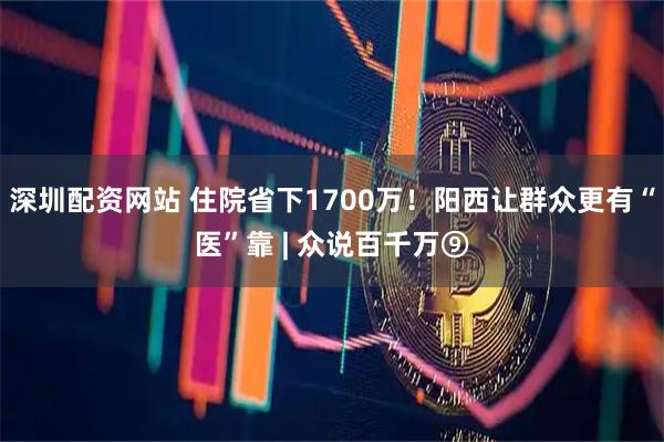 深圳配资网站 住院省下1700万！阳西让群众更有“医”靠 | 众说百千万⑨