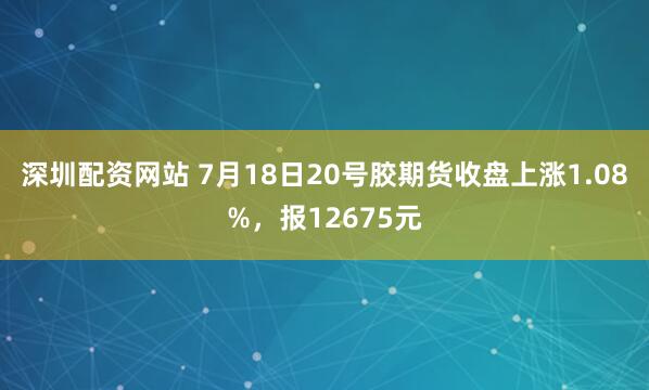 深圳配资网站 7月18日20号胶期货收盘上涨1.08%，报12675元