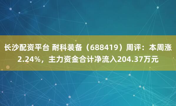 长沙配资平台 耐科装备（688419）周评：本周涨2.24%，主力资金合计净流入204.37万元