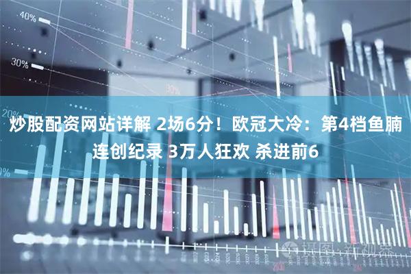 炒股配资网站详解 2场6分！欧冠大冷：第4档鱼腩连创纪录 3万人狂欢 杀进前6