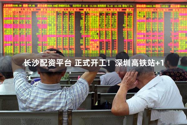 长沙配资平台 正式开工！深圳高铁站+1