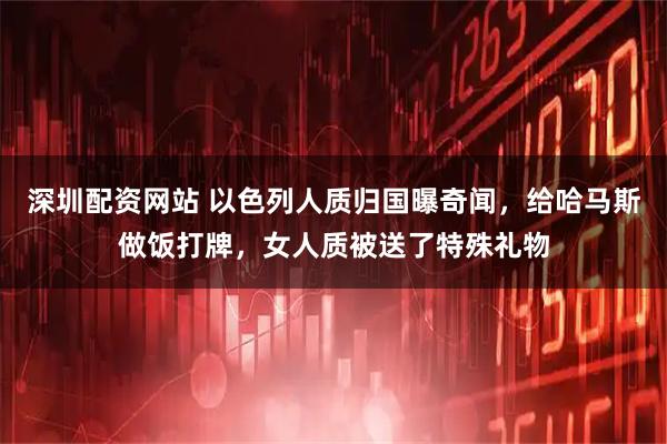 深圳配资网站 以色列人质归国曝奇闻，给哈马斯做饭打牌，女人质被送了特殊礼物