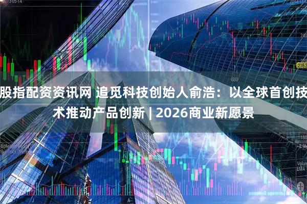 股指配资资讯网 追觅科技创始人俞浩：以全球首创技术推动产品创新 | 2026商业新愿景