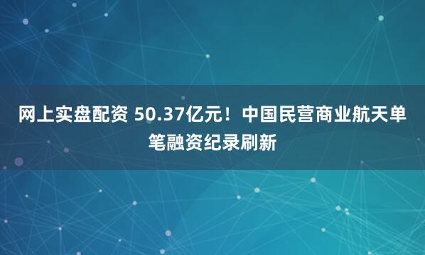 网上实盘配资 50.37亿元！中国民营商业航天单笔融资纪录刷新